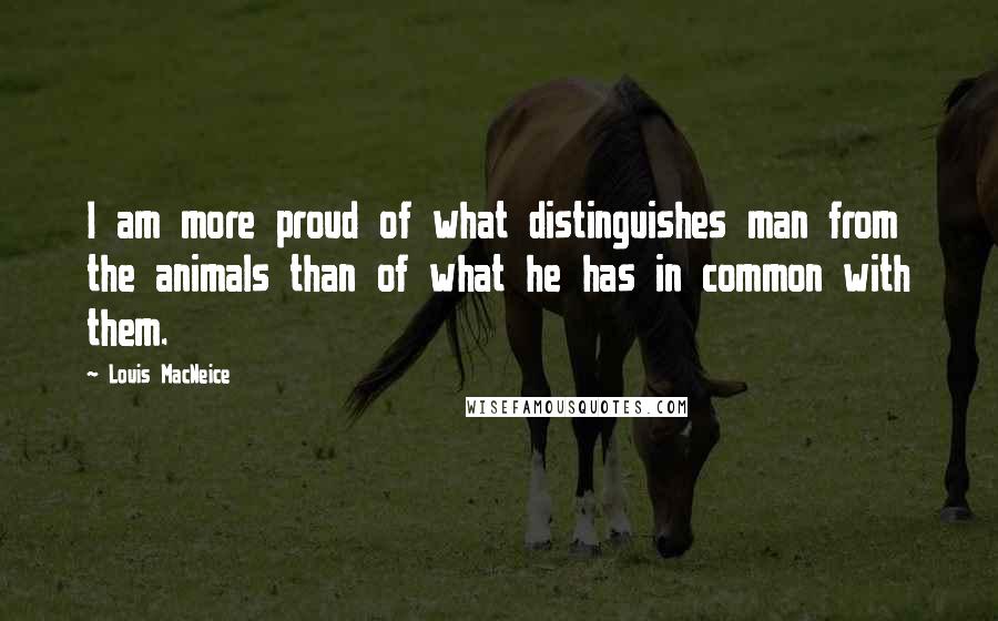 Louis MacNeice Quotes: I am more proud of what distinguishes man from the animals than of what he has in common with them.