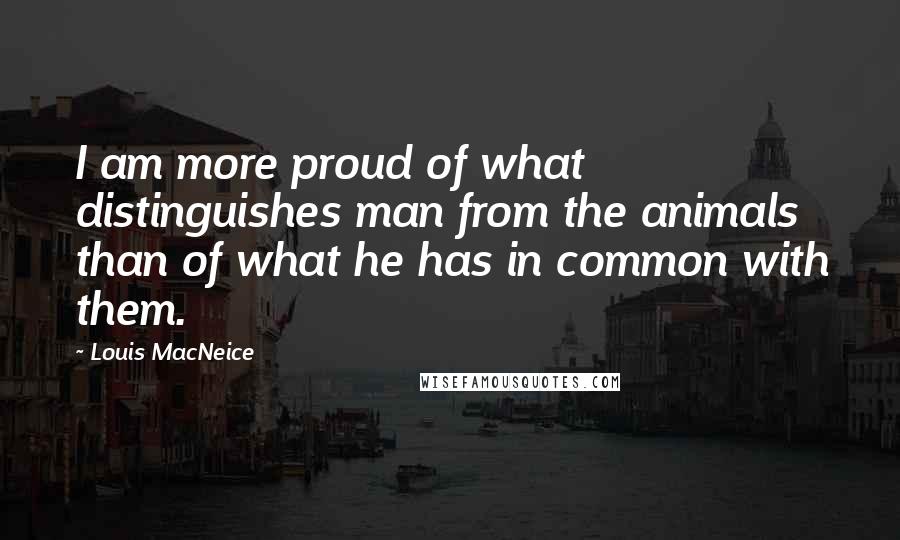 Louis MacNeice Quotes: I am more proud of what distinguishes man from the animals than of what he has in common with them.