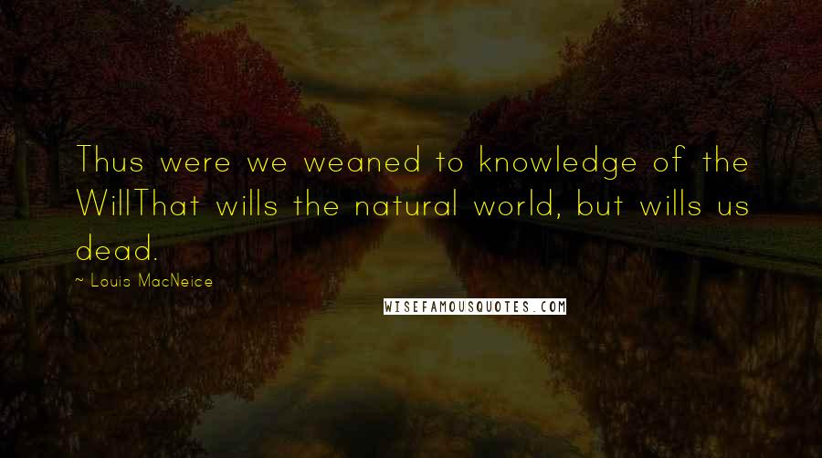 Louis MacNeice Quotes: Thus were we weaned to knowledge of the WillThat wills the natural world, but wills us dead.
