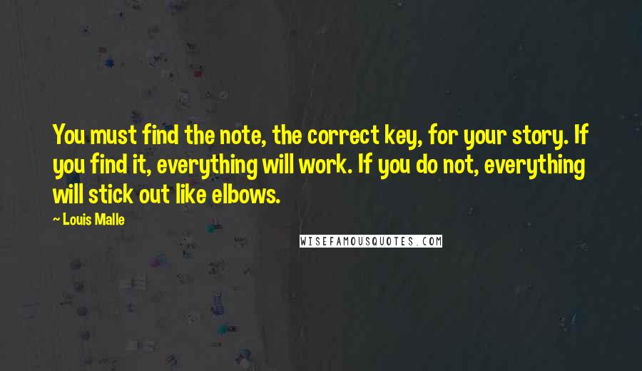 Louis Malle Quotes: You must find the note, the correct key, for your story. If you find it, everything will work. If you do not, everything will stick out like elbows.