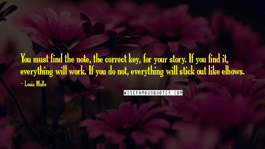 Louis Malle Quotes: You must find the note, the correct key, for your story. If you find it, everything will work. If you do not, everything will stick out like elbows.