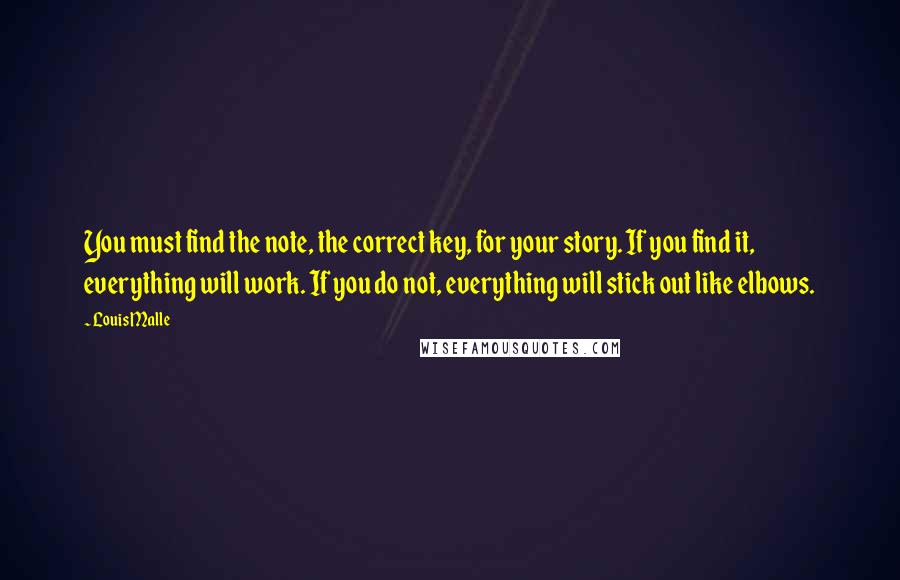 Louis Malle Quotes: You must find the note, the correct key, for your story. If you find it, everything will work. If you do not, everything will stick out like elbows.