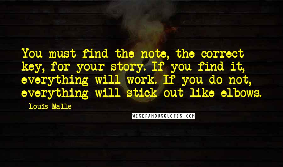 Louis Malle Quotes: You must find the note, the correct key, for your story. If you find it, everything will work. If you do not, everything will stick out like elbows.