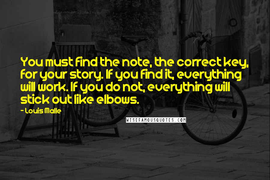 Louis Malle Quotes: You must find the note, the correct key, for your story. If you find it, everything will work. If you do not, everything will stick out like elbows.