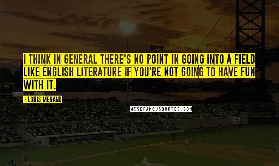 Louis Menand Quotes: I think in general there's no point in going into a field like English literature if you're not going to have fun with it.