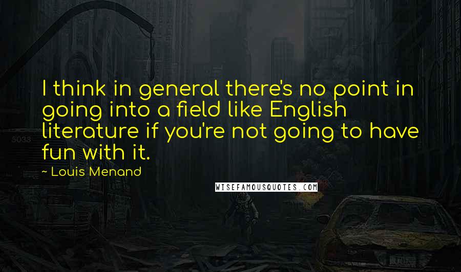 Louis Menand Quotes: I think in general there's no point in going into a field like English literature if you're not going to have fun with it.