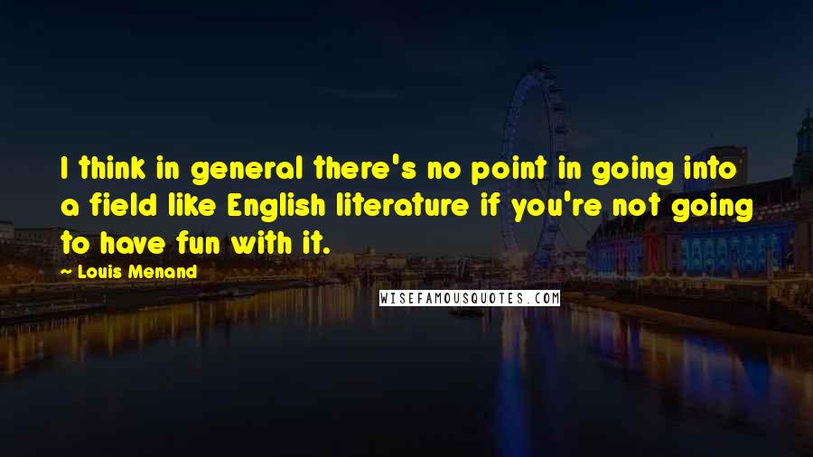 Louis Menand Quotes: I think in general there's no point in going into a field like English literature if you're not going to have fun with it.