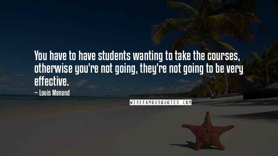 Louis Menand Quotes: You have to have students wanting to take the courses, otherwise you're not going, they're not going to be very effective.