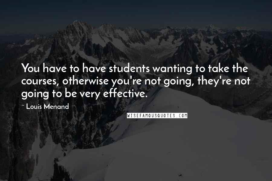 Louis Menand Quotes: You have to have students wanting to take the courses, otherwise you're not going, they're not going to be very effective.