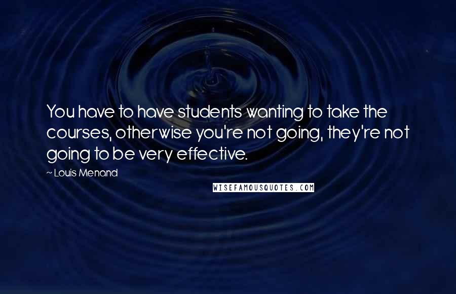 Louis Menand Quotes: You have to have students wanting to take the courses, otherwise you're not going, they're not going to be very effective.