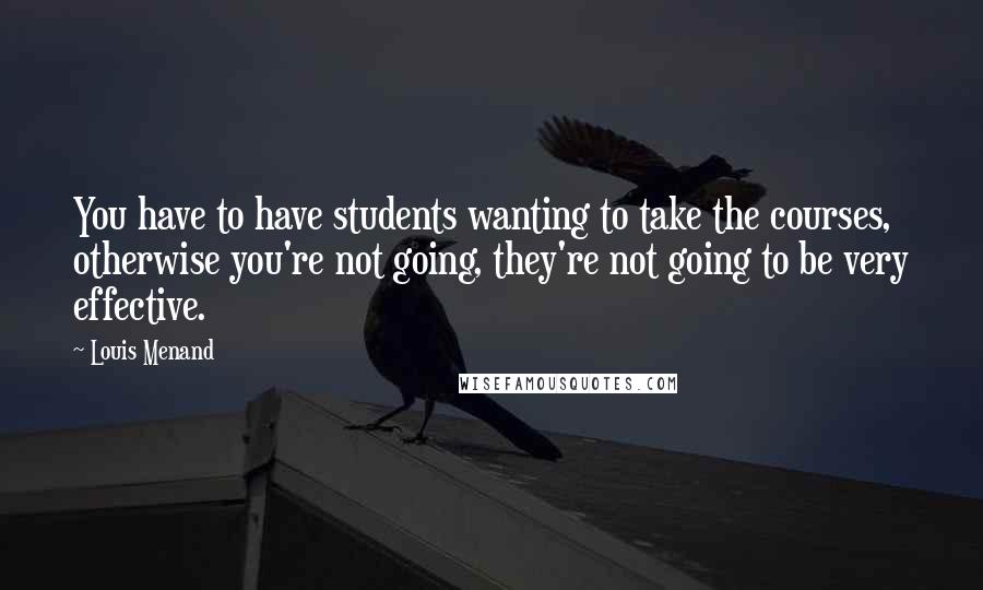 Louis Menand Quotes: You have to have students wanting to take the courses, otherwise you're not going, they're not going to be very effective.