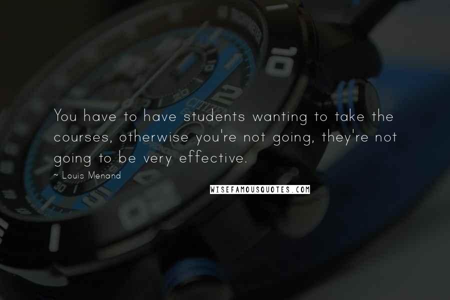 Louis Menand Quotes: You have to have students wanting to take the courses, otherwise you're not going, they're not going to be very effective.