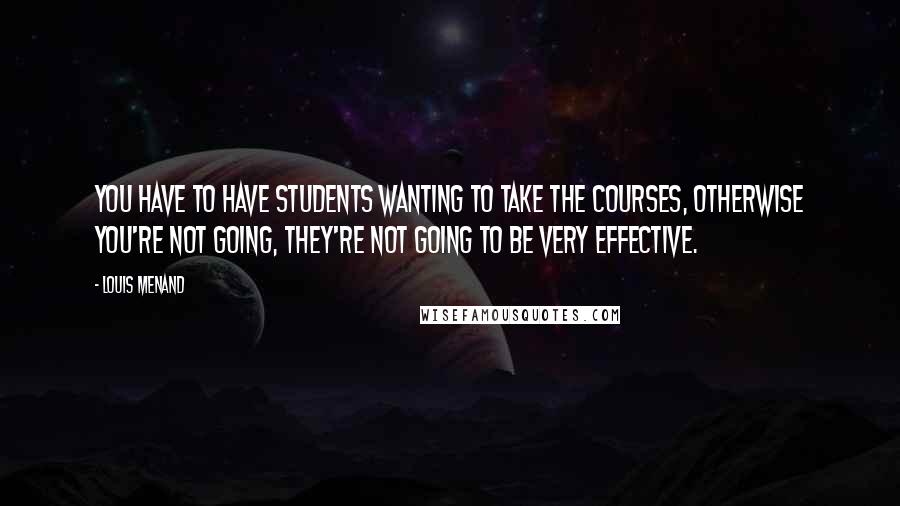 Louis Menand Quotes: You have to have students wanting to take the courses, otherwise you're not going, they're not going to be very effective.