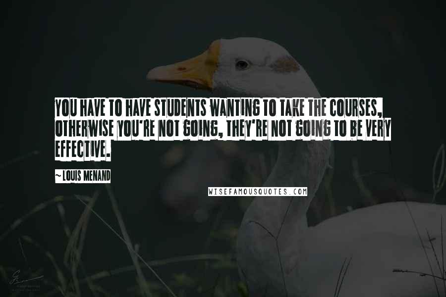 Louis Menand Quotes: You have to have students wanting to take the courses, otherwise you're not going, they're not going to be very effective.