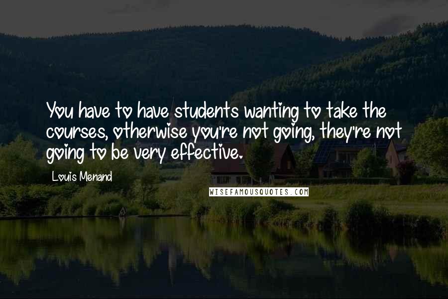 Louis Menand Quotes: You have to have students wanting to take the courses, otherwise you're not going, they're not going to be very effective.