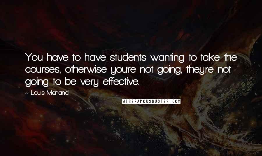 Louis Menand Quotes: You have to have students wanting to take the courses, otherwise you're not going, they're not going to be very effective.