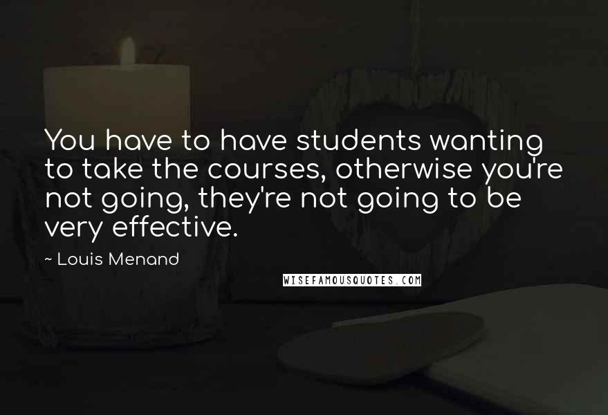 Louis Menand Quotes: You have to have students wanting to take the courses, otherwise you're not going, they're not going to be very effective.