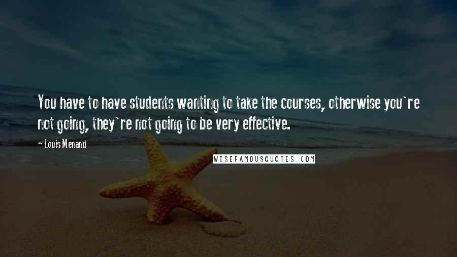 Louis Menand Quotes: You have to have students wanting to take the courses, otherwise you're not going, they're not going to be very effective.