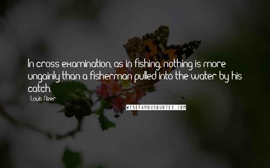 Louis Nizer Quotes: In cross examination, as in fishing, nothing is more ungainly than a fisherman pulled into the water by his catch.