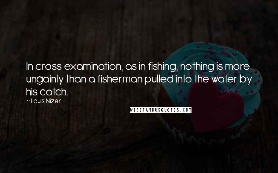 Louis Nizer Quotes: In cross examination, as in fishing, nothing is more ungainly than a fisherman pulled into the water by his catch.