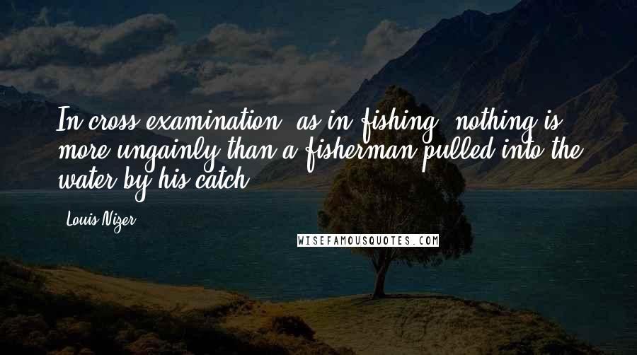 Louis Nizer Quotes: In cross examination, as in fishing, nothing is more ungainly than a fisherman pulled into the water by his catch.