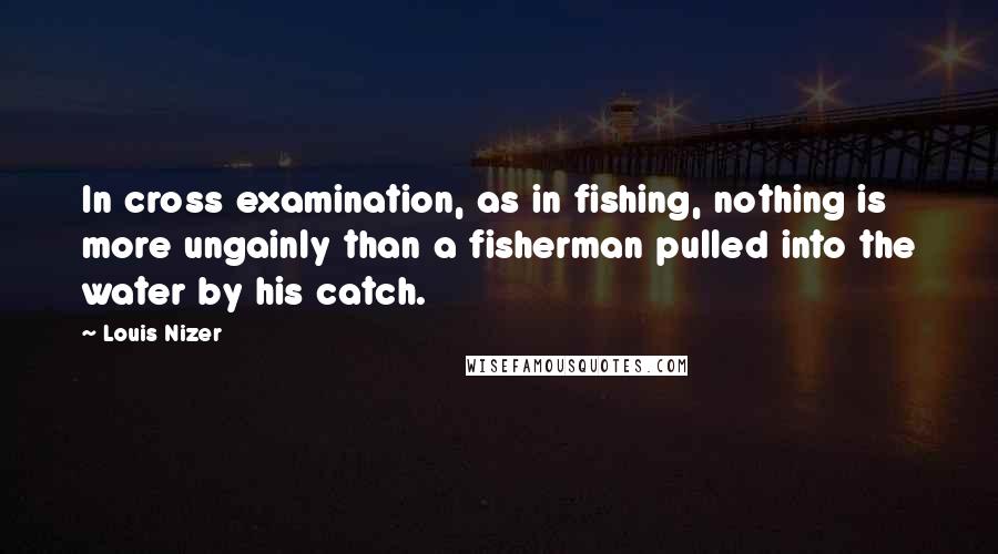Louis Nizer Quotes: In cross examination, as in fishing, nothing is more ungainly than a fisherman pulled into the water by his catch.