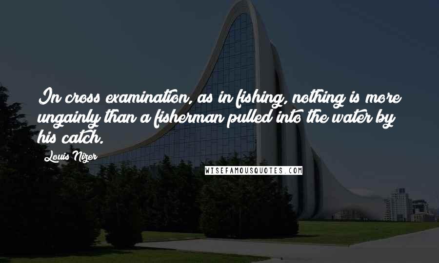 Louis Nizer Quotes: In cross examination, as in fishing, nothing is more ungainly than a fisherman pulled into the water by his catch.