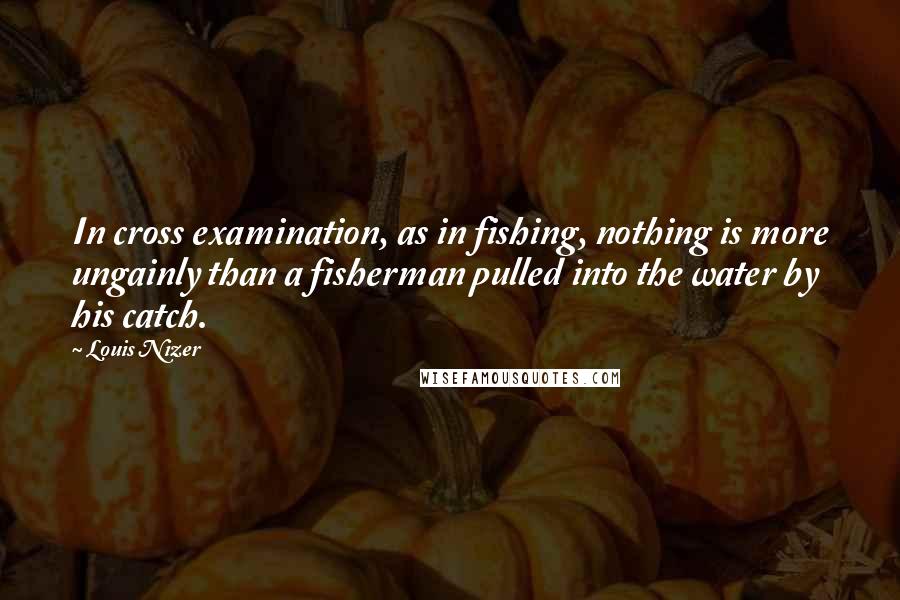 Louis Nizer Quotes: In cross examination, as in fishing, nothing is more ungainly than a fisherman pulled into the water by his catch.