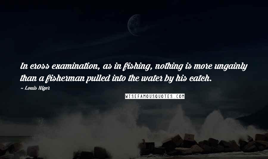 Louis Nizer Quotes: In cross examination, as in fishing, nothing is more ungainly than a fisherman pulled into the water by his catch.