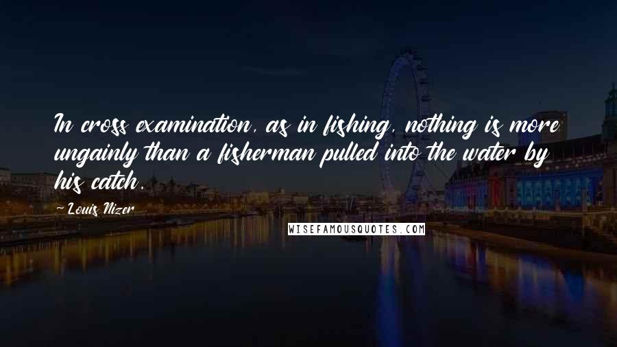 Louis Nizer Quotes: In cross examination, as in fishing, nothing is more ungainly than a fisherman pulled into the water by his catch.