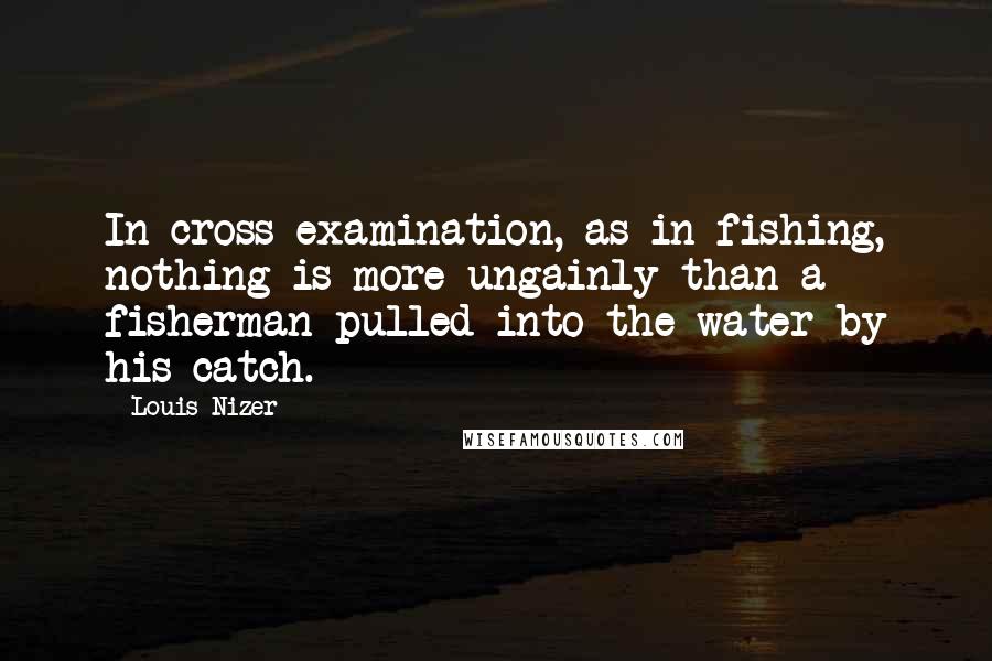 Louis Nizer Quotes: In cross examination, as in fishing, nothing is more ungainly than a fisherman pulled into the water by his catch.