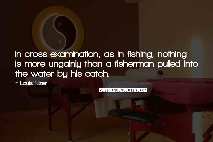 Louis Nizer Quotes: In cross examination, as in fishing, nothing is more ungainly than a fisherman pulled into the water by his catch.