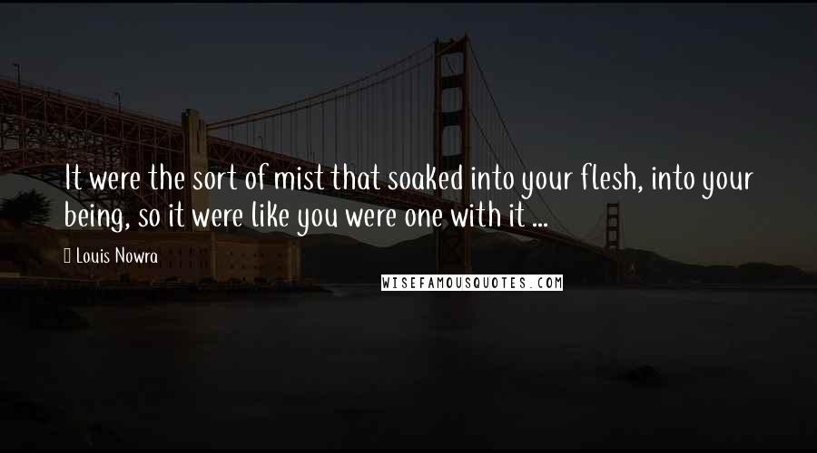 Louis Nowra Quotes: It were the sort of mist that soaked into your flesh, into your being, so it were like you were one with it ...