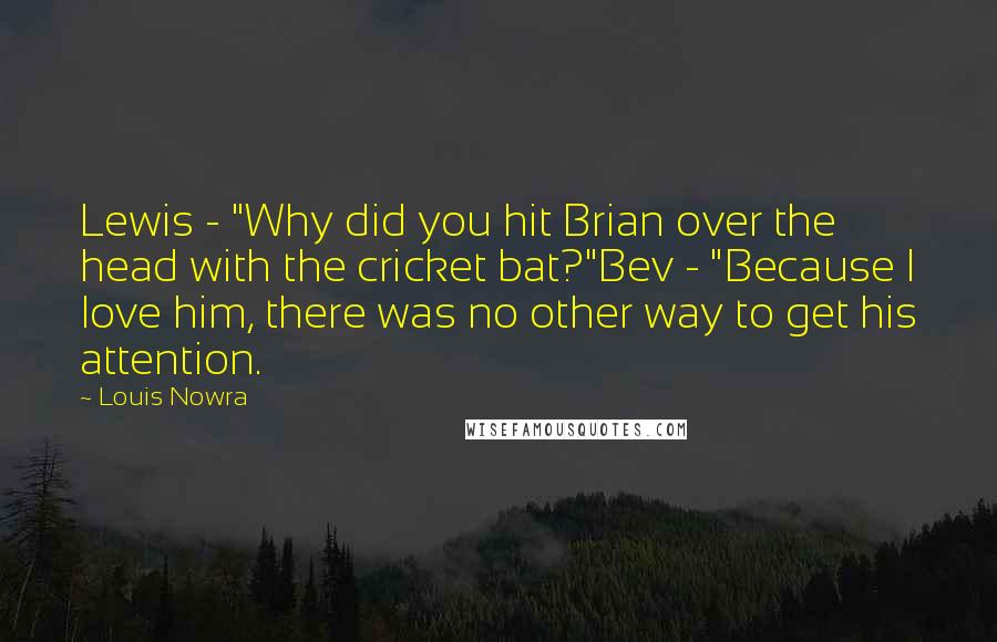 Louis Nowra Quotes: Lewis - "Why did you hit Brian over the head with the cricket bat?"Bev - "Because I love him, there was no other way to get his attention.