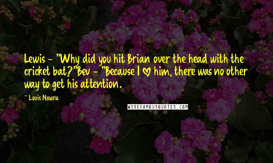 Louis Nowra Quotes: Lewis - "Why did you hit Brian over the head with the cricket bat?"Bev - "Because I love him, there was no other way to get his attention.
