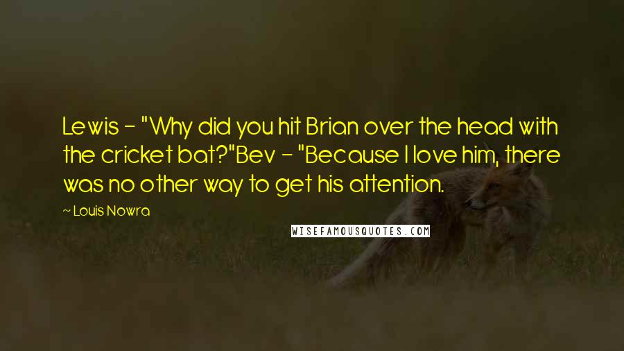 Louis Nowra Quotes: Lewis - "Why did you hit Brian over the head with the cricket bat?"Bev - "Because I love him, there was no other way to get his attention.