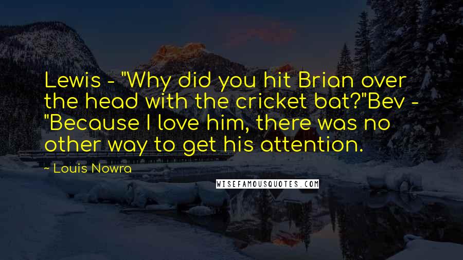 Louis Nowra Quotes: Lewis - "Why did you hit Brian over the head with the cricket bat?"Bev - "Because I love him, there was no other way to get his attention.