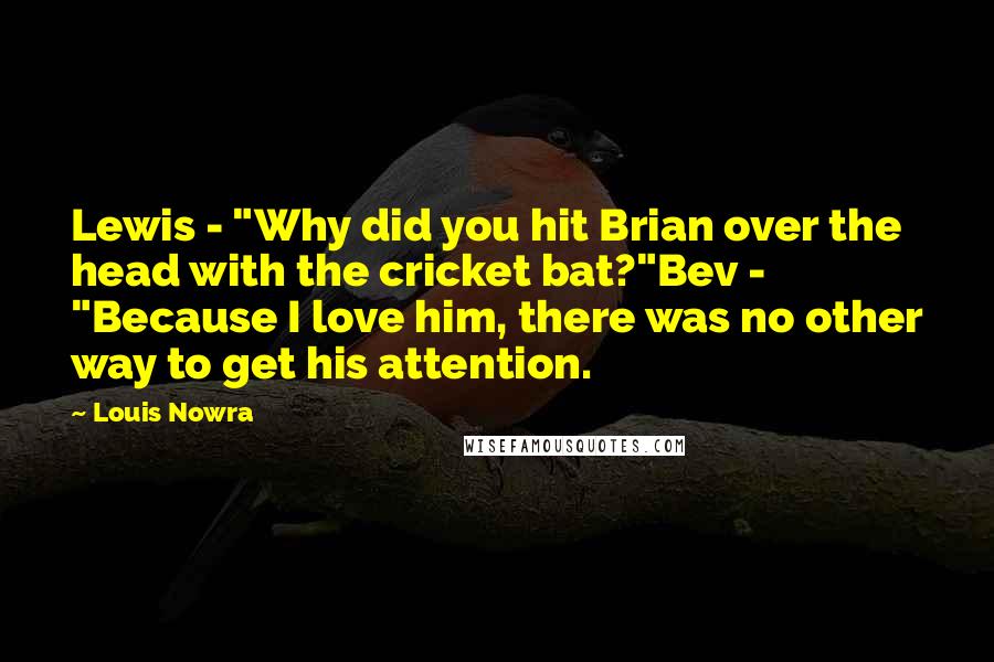 Louis Nowra Quotes: Lewis - "Why did you hit Brian over the head with the cricket bat?"Bev - "Because I love him, there was no other way to get his attention.
