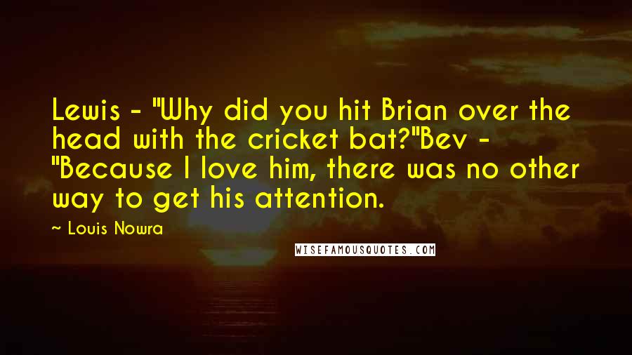 Louis Nowra Quotes: Lewis - "Why did you hit Brian over the head with the cricket bat?"Bev - "Because I love him, there was no other way to get his attention.