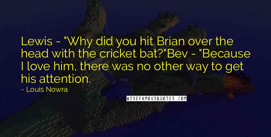 Louis Nowra Quotes: Lewis - "Why did you hit Brian over the head with the cricket bat?"Bev - "Because I love him, there was no other way to get his attention.