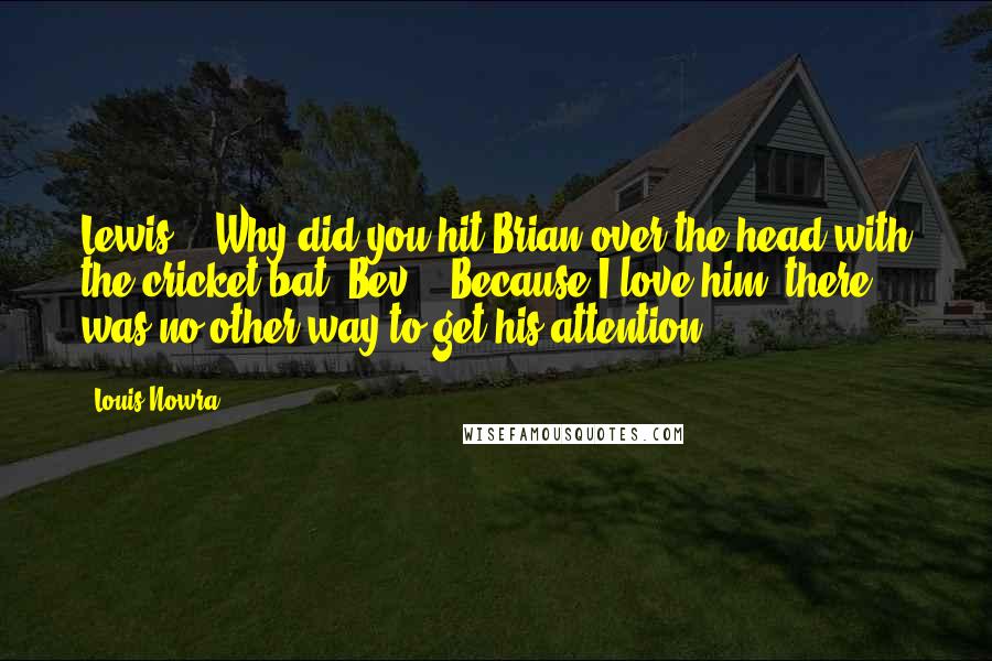 Louis Nowra Quotes: Lewis - "Why did you hit Brian over the head with the cricket bat?"Bev - "Because I love him, there was no other way to get his attention.