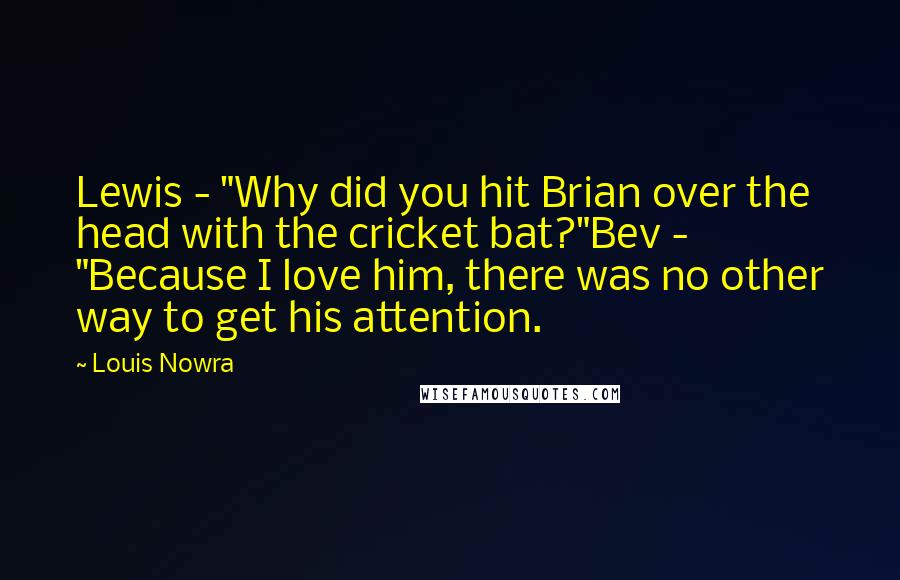 Louis Nowra Quotes: Lewis - "Why did you hit Brian over the head with the cricket bat?"Bev - "Because I love him, there was no other way to get his attention.
