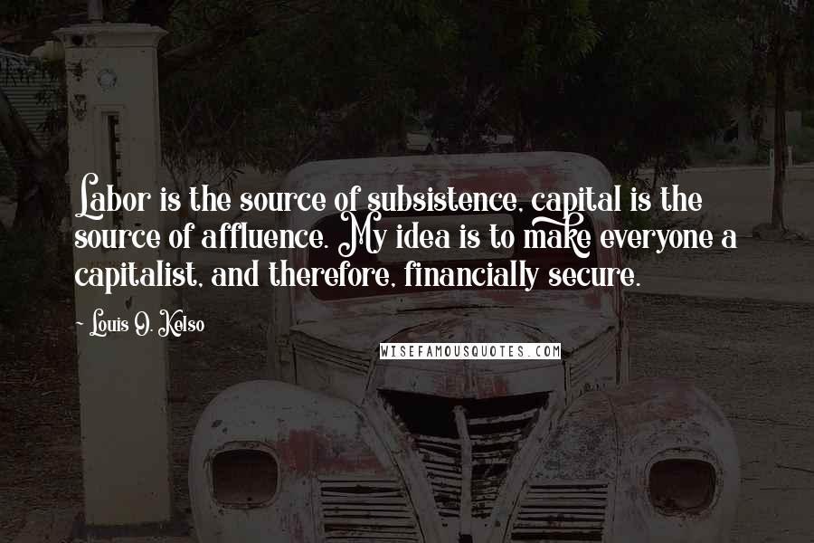 Louis O. Kelso Quotes: Labor is the source of subsistence, capital is the source of affluence. My idea is to make everyone a capitalist, and therefore, financially secure.