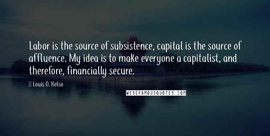 Louis O. Kelso Quotes: Labor is the source of subsistence, capital is the source of affluence. My idea is to make everyone a capitalist, and therefore, financially secure.