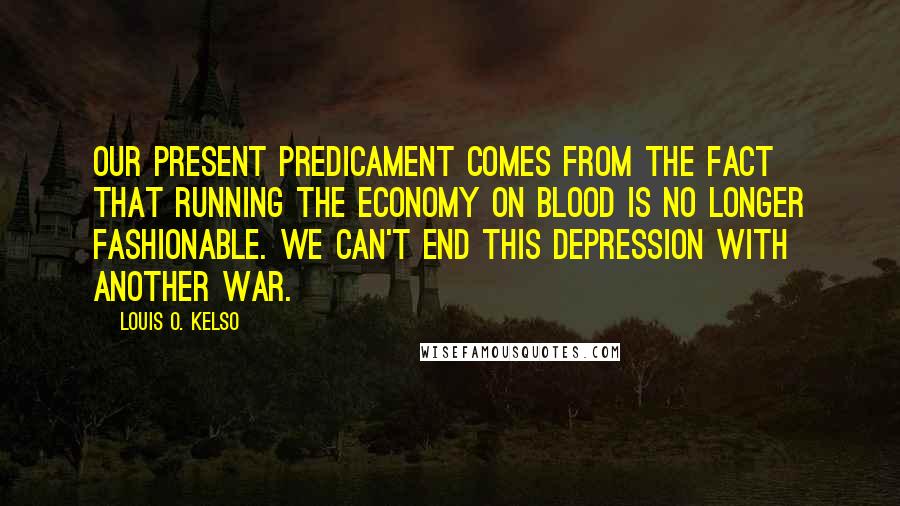 Louis O. Kelso Quotes: Our present predicament comes from the fact that running the economy on blood is no longer fashionable. We can't end this depression with another war.