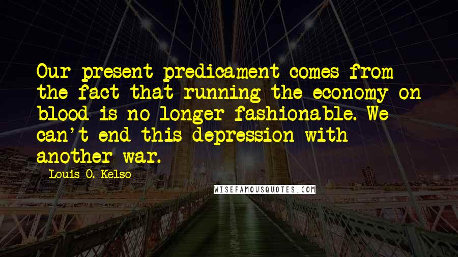 Louis O. Kelso Quotes: Our present predicament comes from the fact that running the economy on blood is no longer fashionable. We can't end this depression with another war.