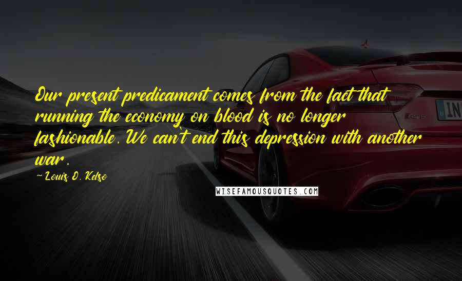 Louis O. Kelso Quotes: Our present predicament comes from the fact that running the economy on blood is no longer fashionable. We can't end this depression with another war.