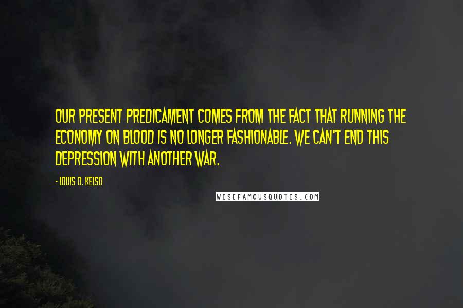 Louis O. Kelso Quotes: Our present predicament comes from the fact that running the economy on blood is no longer fashionable. We can't end this depression with another war.
