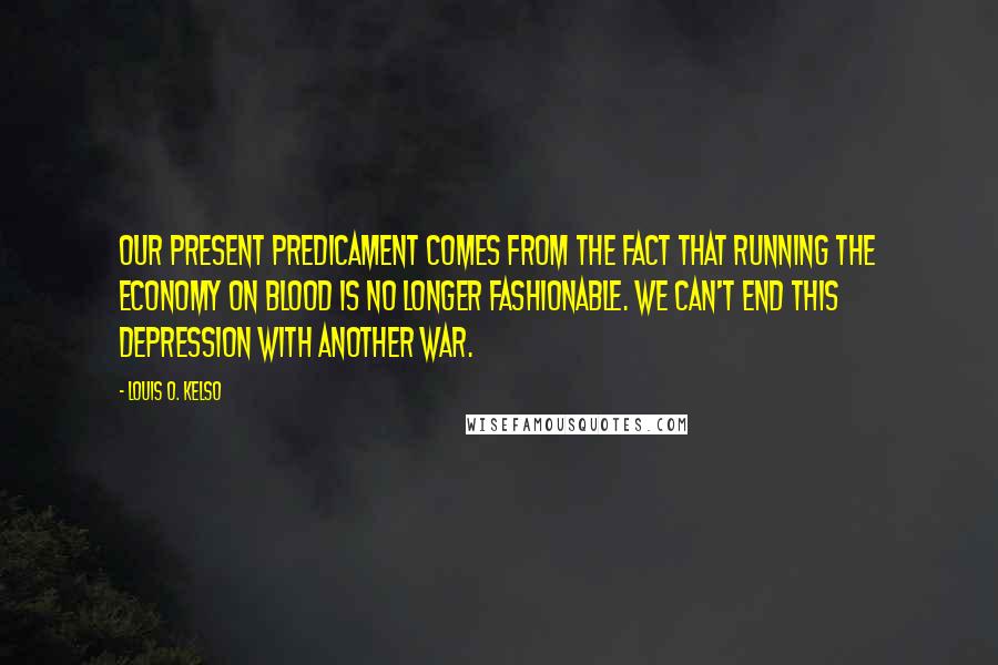 Louis O. Kelso Quotes: Our present predicament comes from the fact that running the economy on blood is no longer fashionable. We can't end this depression with another war.