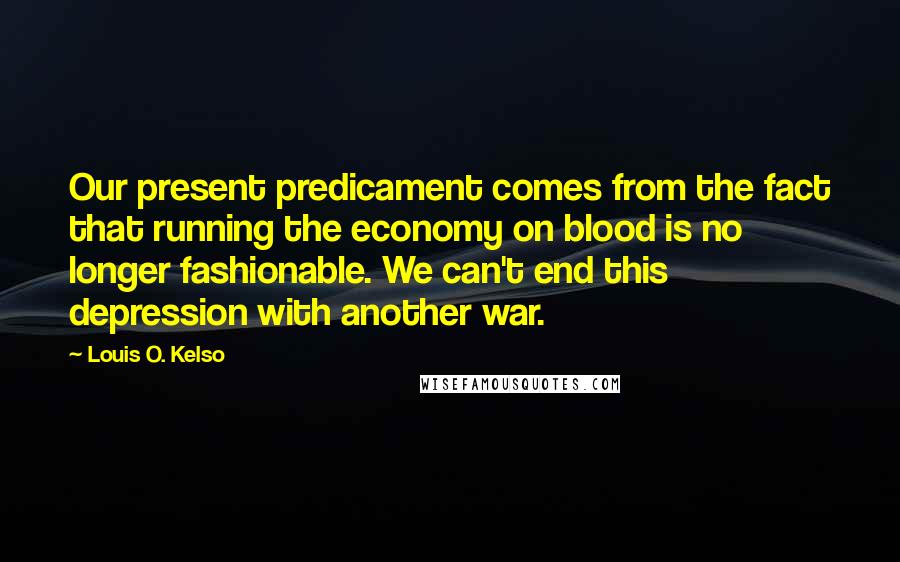 Louis O. Kelso Quotes: Our present predicament comes from the fact that running the economy on blood is no longer fashionable. We can't end this depression with another war.